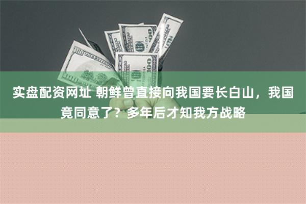 实盘配资网址 朝鲜曾直接向我国要长白山，我国竟同意了？多年后才知我方战略