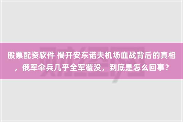 股票配资软件 揭开安东诺夫机场血战背后的真相，俄军伞兵几乎全军覆没，到底是怎么回事？