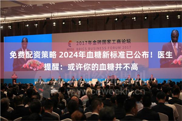 免费配资策略 2024年血糖新标准已公布！医生提醒：或许你的血糖并不高