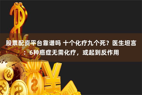 股票配资平台靠谱吗 十个化疗九个死？医生坦言：6种癌症无需化疗，或起到反作用