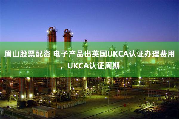 眉山股票配资 电子产品出英国UKCA认证办理费用，UKCA认证周期