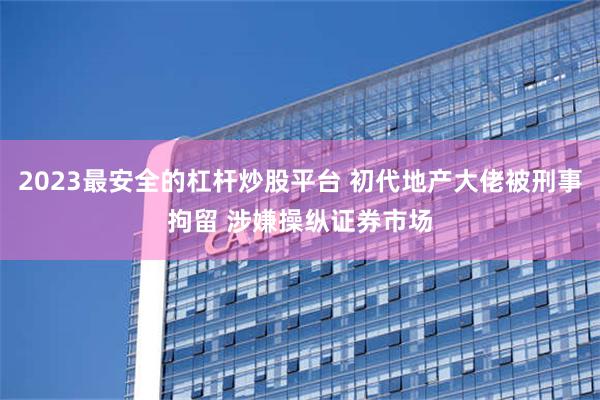 2023最安全的杠杆炒股平台 初代地产大佬被刑事拘留 涉嫌操纵证券市场