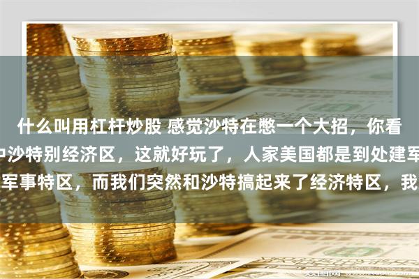 什么叫用杠杆炒股 感觉沙特在憋一个大招，你看准备建设一个4平方的中沙特别经济区，这就好玩了，人家美国都是到处建军事特区，而我们突然和沙特搞起来了经济特区，我总觉得这事很有意思，慢