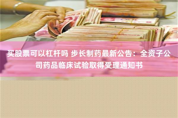 买股票可以杠杆吗 步长制药最新公告：全资子公司药品临床试验取得受理通知书