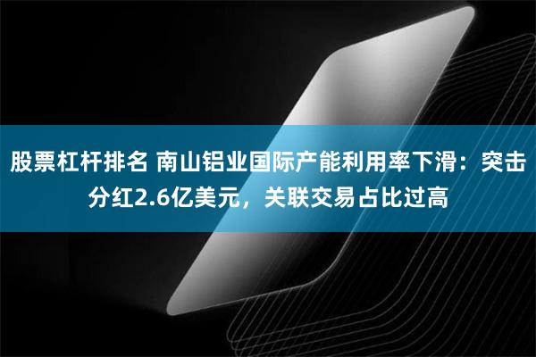 股票杠杆排名 南山铝业国际产能利用率下滑：突击分红2.6亿美元，关联交易占比过高