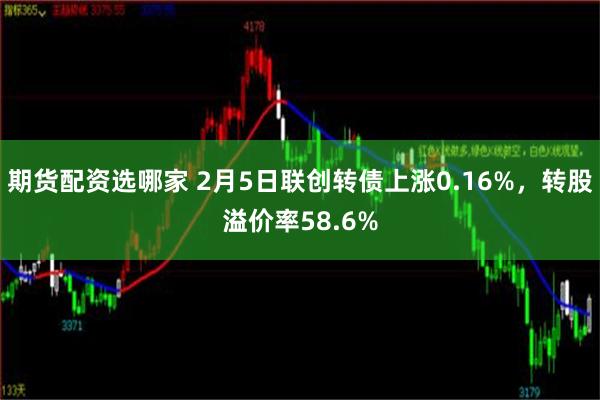 期货配资选哪家 2月5日联创转债上涨0.16%，转股溢价率58.6%